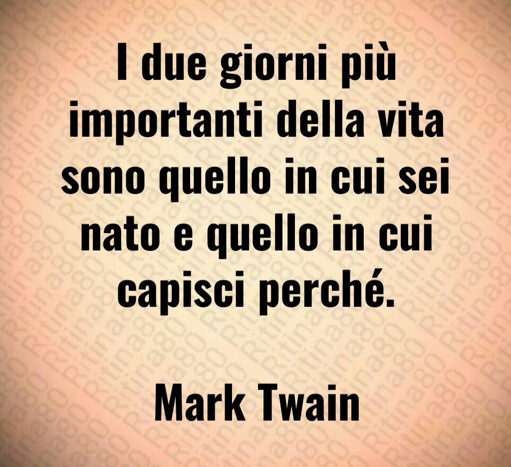 I due giorni più importanti della vita sono quello in cui sei nato e quello in cui capisci perché. Mark Twain