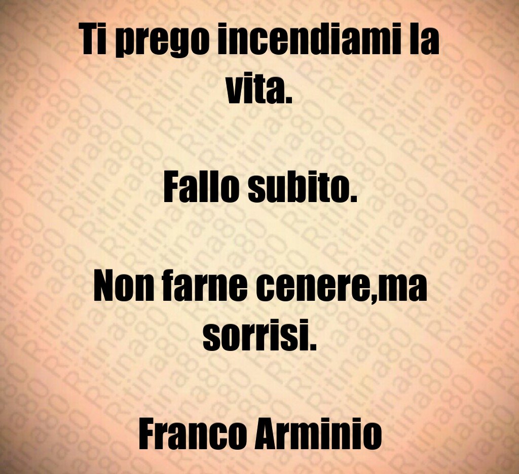 Ti prego incendiami la vita. Fallo subito. Non farne cenere,ma sorrisi. Franco Arminio