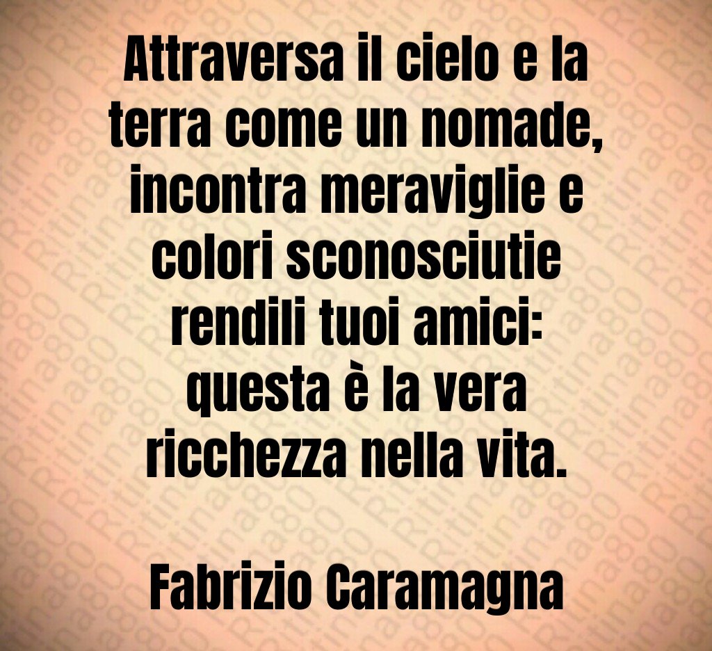 Attraversa il cielo e la terra come un nomade, incontra meraviglie e colori sconosciutie rendili tuoi amici: questa è la vera ricchezza nella vita. Fabrizio Caramagna