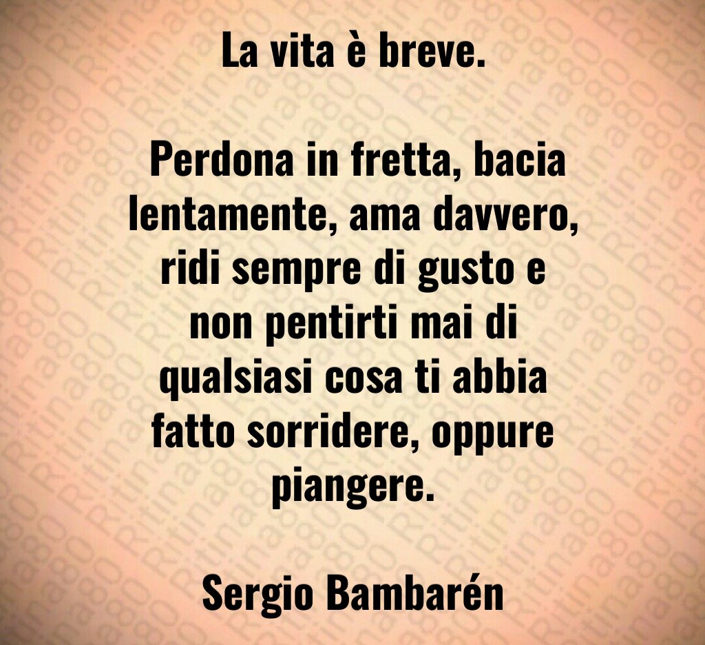 La vita è breve. Perdona in fretta, bacia lentamente, ama davvero, ridi sempre di gusto e non pentirti mai di qualsiasi cosa ti abbia fatto sorridere, oppure piangere. Sergio Bambarén