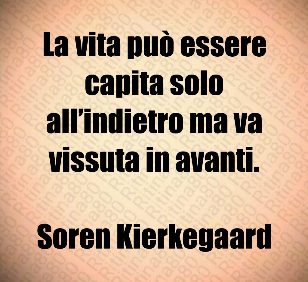 La vita può essere capita solo all’indietro ma va vissuta in avanti. Soren Kierkegaard