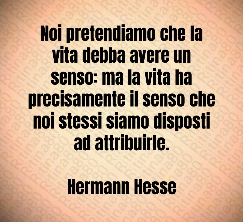Noi pretendiamo che la vita debba avere un senso: ma la vita ha precisamente il senso che noi stessi siamo disposti ad attribuirle. Hermann Hesse
