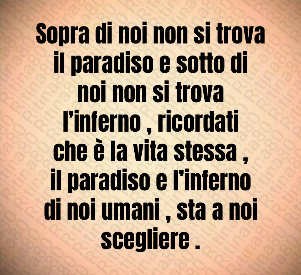 Sopra di noi non si trova il paradiso e sotto di noi non si trova l’inferno , ricordati che è la vita stessa , il paradiso e l’inferno di noi umani , sta a noi scegliere .