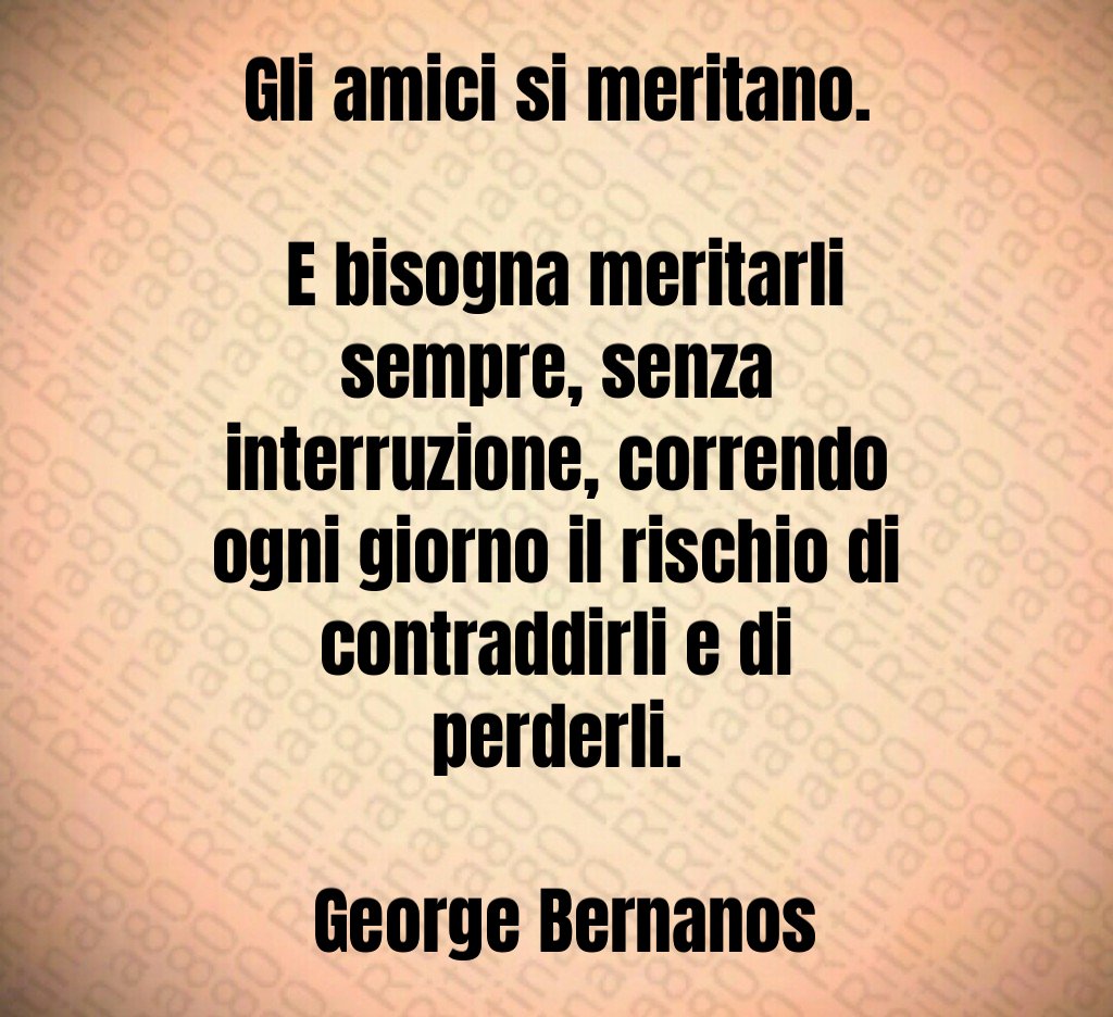 Gli amici si meritano. E bisogna meritarli sempre, senza interruzione, correndo ogni giorno il rischio di contraddirli e di perderli. George Bernanos