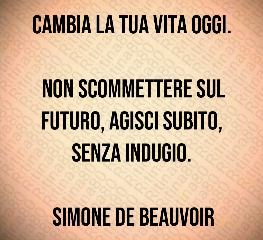 Cambia la tua vita oggi. Non scommettere sul futuro, agisci subito, senza indugio. Simone de Beauvoir