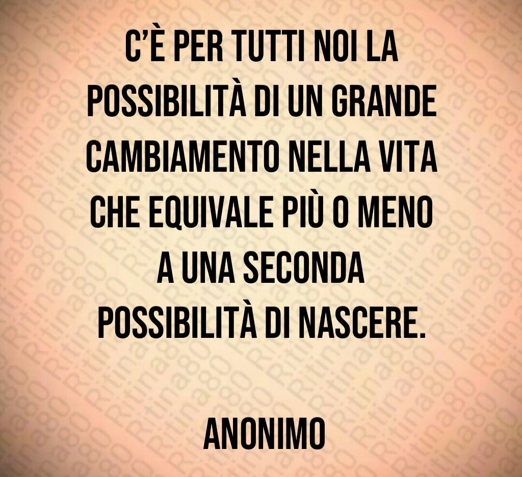 C’è per tutti noi la possibilità di un grande cambiamento nella vita che equivale più o meno a una seconda possibilità di nascere. Anonimo