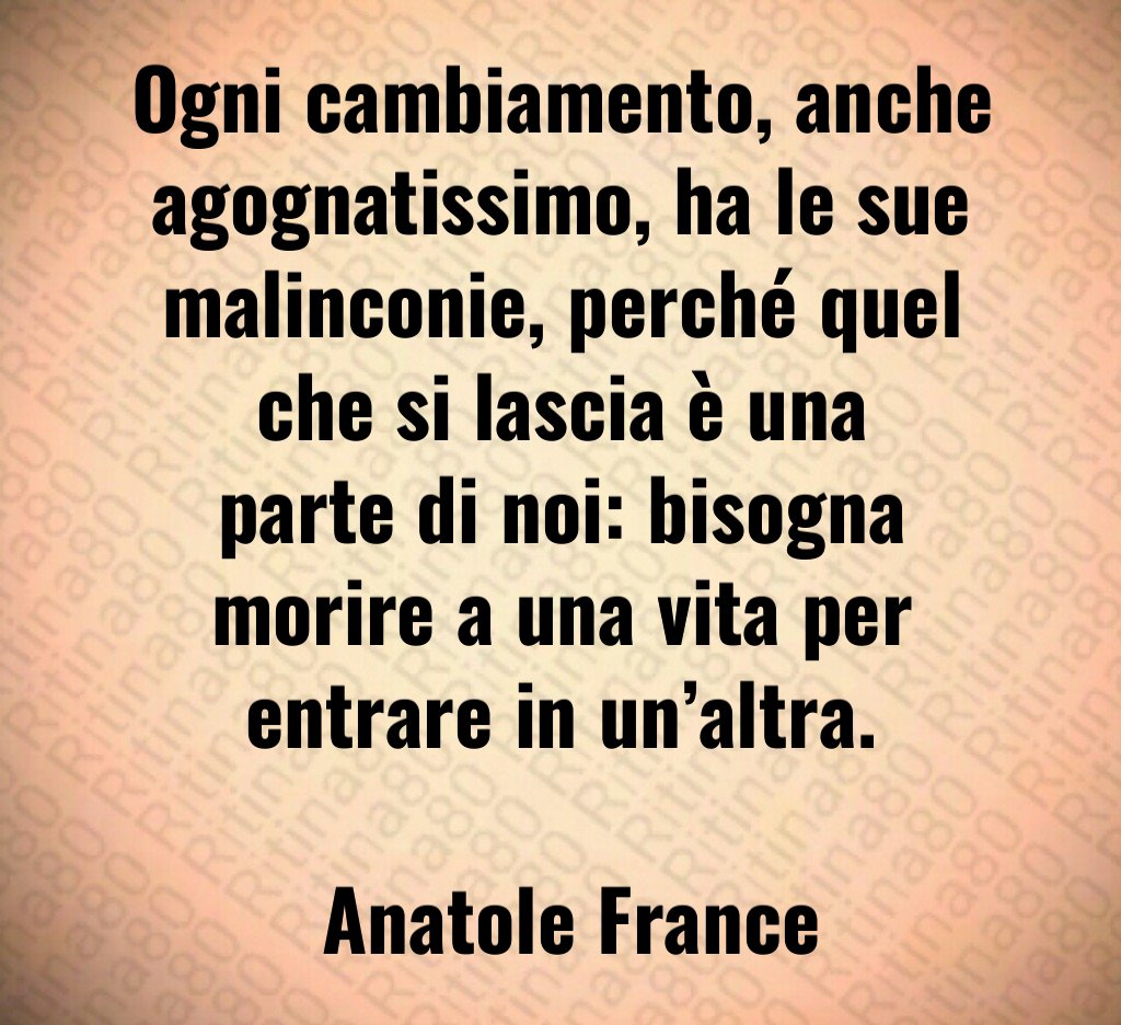 Ogni cambiamento, anche agognatissimo, ha le sue malinconie, perché quel che si lascia è una parte di noi: bisogna morire a una vita per entrare in un’altra. Anatole France
