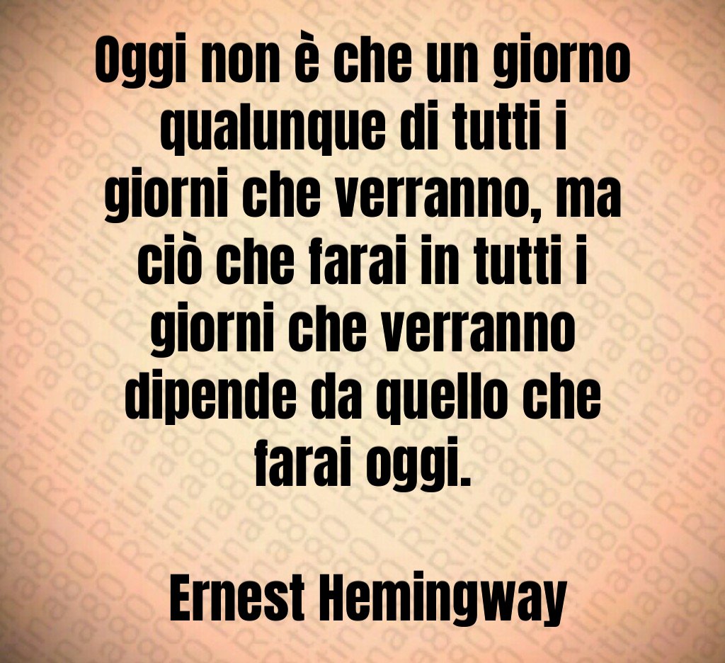 Oggi non è che un giorno qualunque di tutti i giorni che verranno, ma ciò che farai in tutti i giorni che verranno dipende da quello che farai oggi. Ernest Hemingway