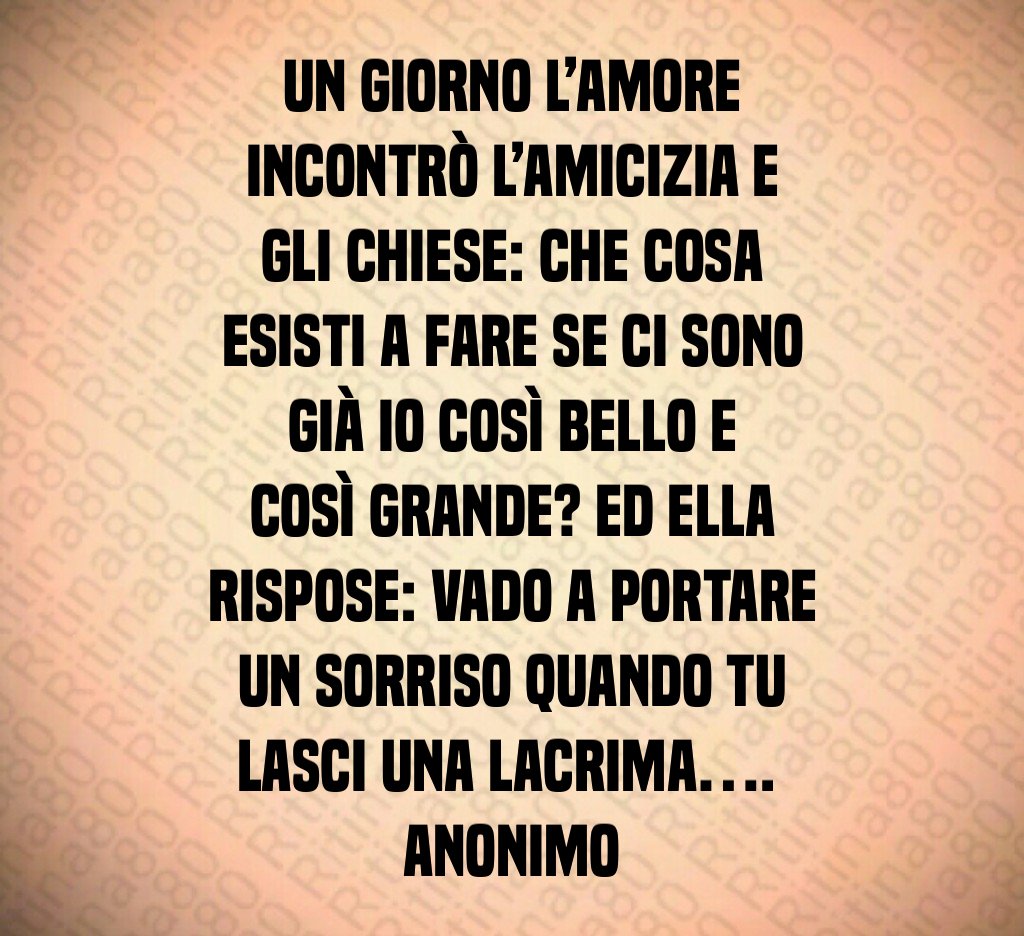 Un giorno l’amore incontrò l’amicizia e gli chiese: Che cosa esisti a fare se ci sono già io così bello e così grande? Ed ella rispose: Vado a portare un sorriso quando tu lasci una lacrima…. Anonimo Un giorno l’amore incontrò l’amicizia e gli chiese: Che cosa esisti a fare se ci sono già io così bello e così grande? Ed ella rispose: Vado a portare un sorriso quando tu lasci una lacrima…. Anonimo