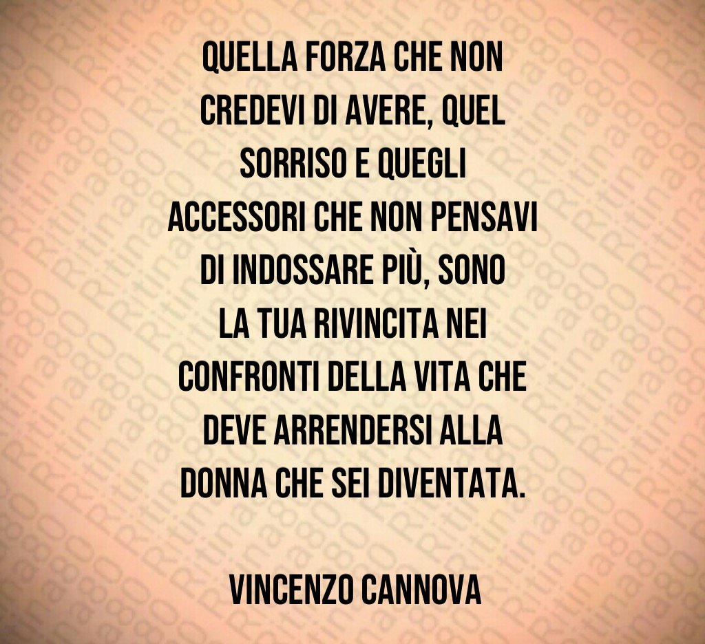 Quella forza che non credevi di avere, quel sorriso e quegli accessori che non pensavi di indossare più, sono la tua rivincita nei confronti della vita che deve arrendersi alla donna che sei diventata. Vincenzo Cannova Quella forza che non credevi di avere, quel sorriso e quegli accessori che non pensavi di indossare più, sono la tua rivincita nei confronti della vita che deve arrendersi alla donna che sei diventata. Vincenzo Cannova