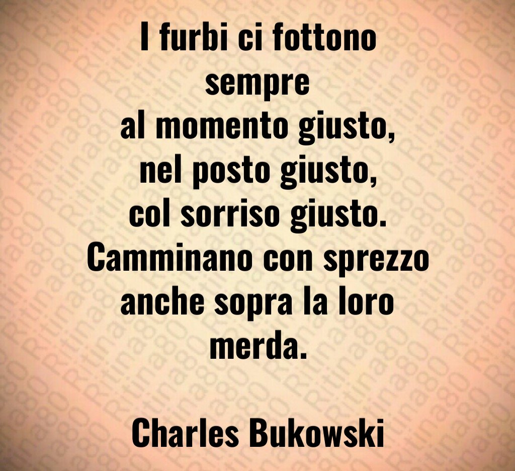 I furbi ci fottono sempre al momento giusto, nel posto giusto, col sorriso giusto. Camminano con sprezzo anche sopra la loro merda. Charles Bukowski I furbi ci fottono sempre al momento giusto, nel posto giusto, col sorriso giusto. Camminano con sprezzo anche sopra la loro merda. Charles Bukowski