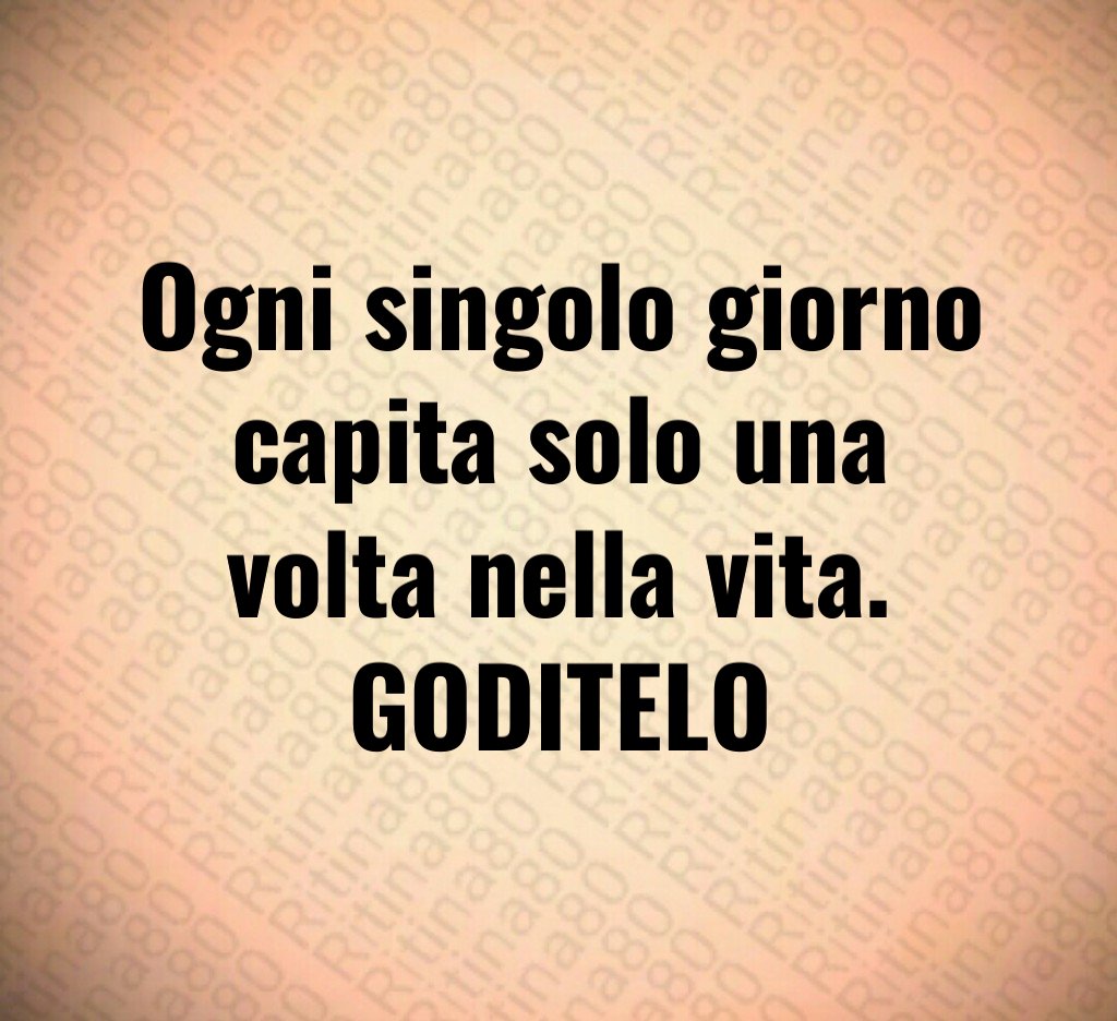 Ogni singolo giorno capita solo una volta nella vita. GODITELO