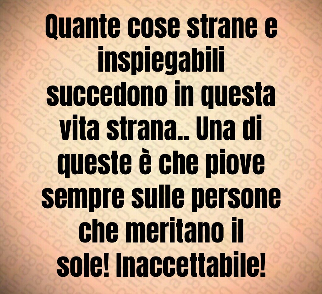 Quante cose strane e inspiegabili succedono in questa vita strana.. Una di queste è che piove sempre sulle persone che meritano il sole! Inaccettabile!