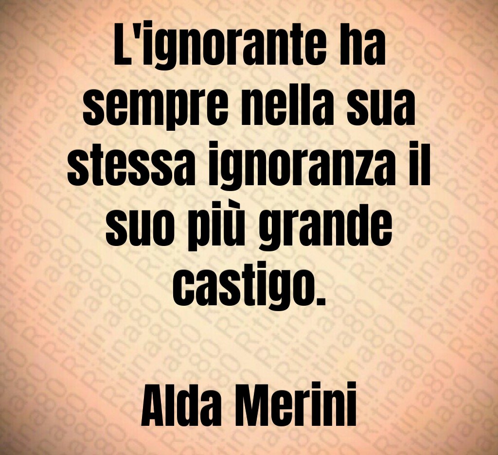 L'ignorante ha sempre nella sua stessa ignoranza il suo più grande castigo. Alda Merini
