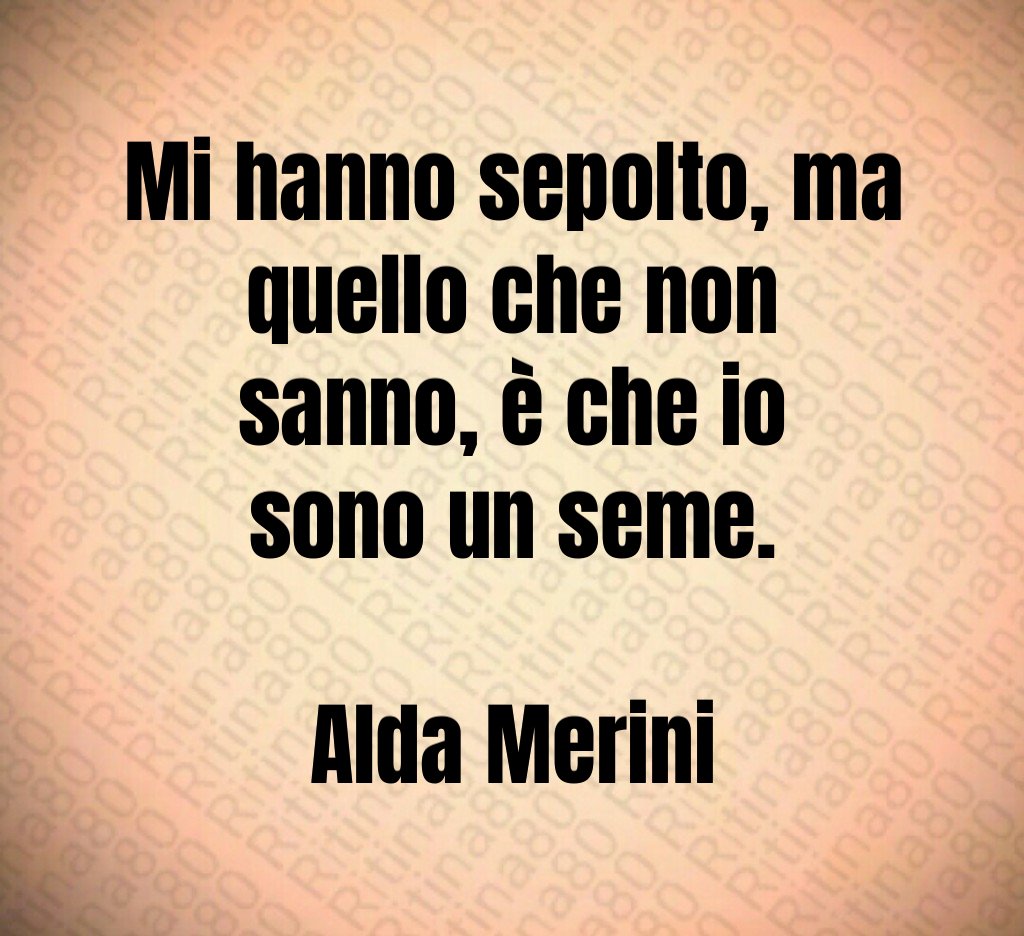 Mi hanno sepolto, ma quello che non sanno, è che io sono un seme. Alda Merini