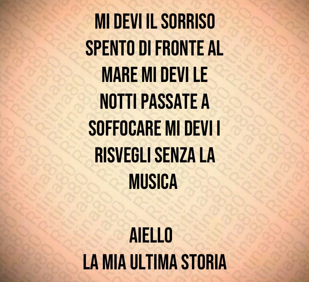 Mi devi il sorriso spento di fronte al mare Mi devi le notti passate a soffocare Mi devi i risvegli senza la musica Aiello La mia ultima storia Mi devi il sorriso spento di fronte al mare Mi devi le notti passate a soffocare Mi devi i risvegli senza la musica Aiello La mia ultima storia