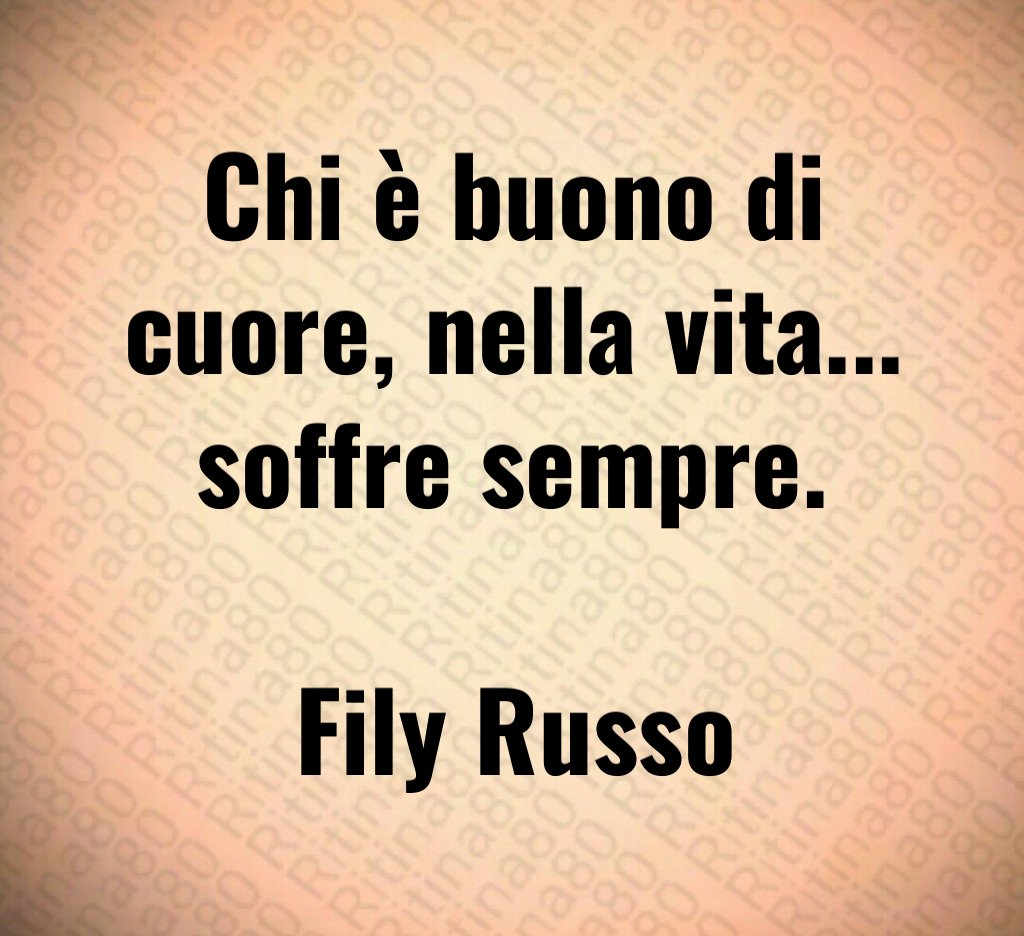 Chi è buono di cuore, nella vita... soffre sempre. Fily Russo