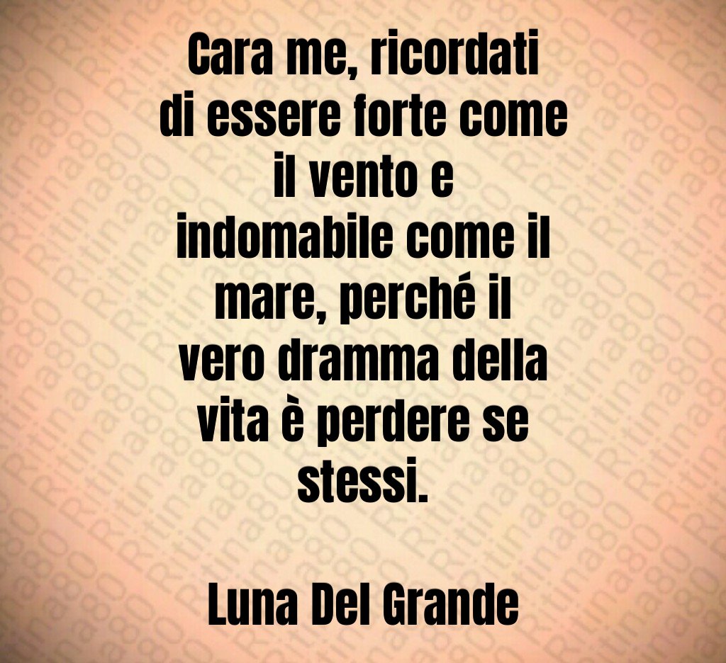 Cara me, ricordati di essere forte come il vento e indomabile come il mare, perché il vero dramma della vita è perdere se stessi. Luna Del Grande
