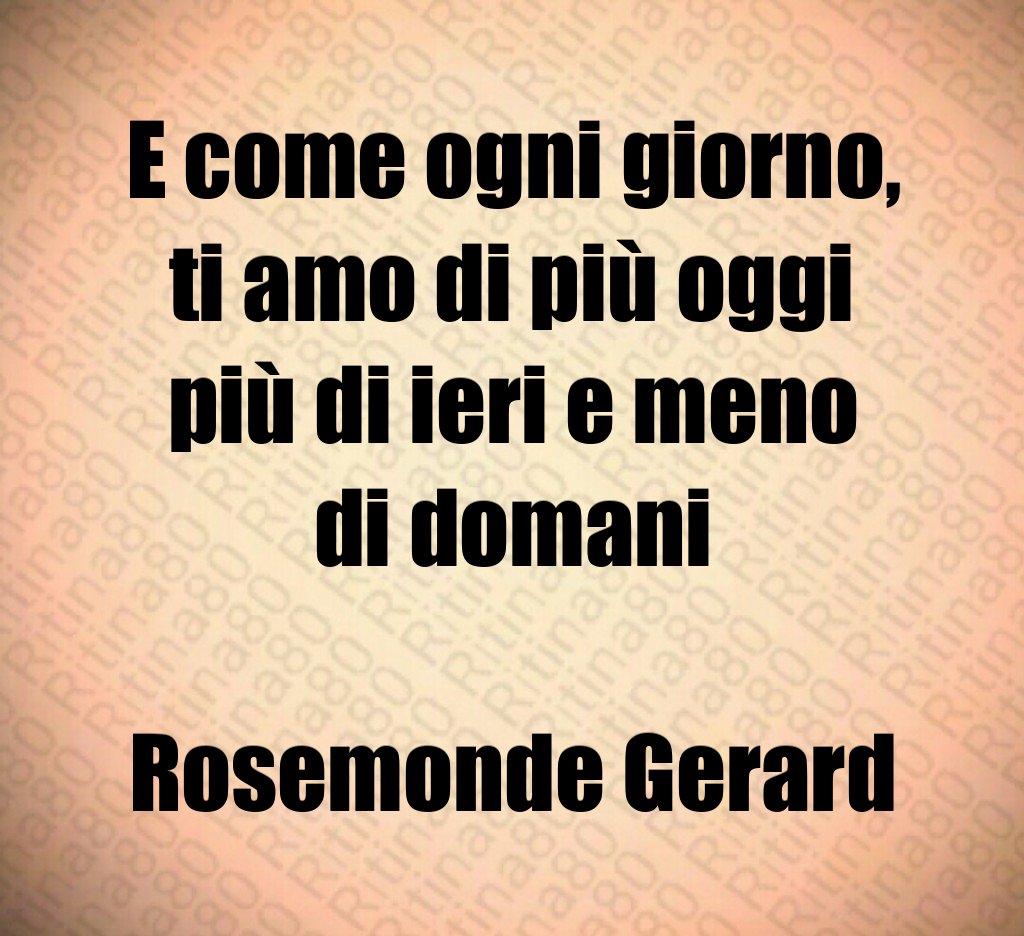 E come ogni giorno, ti amo di più oggi più di ieri e meno di domani Rosemonde Gerard