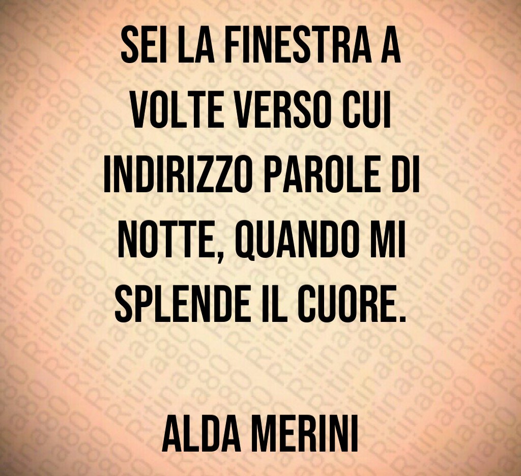 Sei la finestra a volte verso cui indirizzo parole di notte, quando mi splende il cuore. Alda Merini