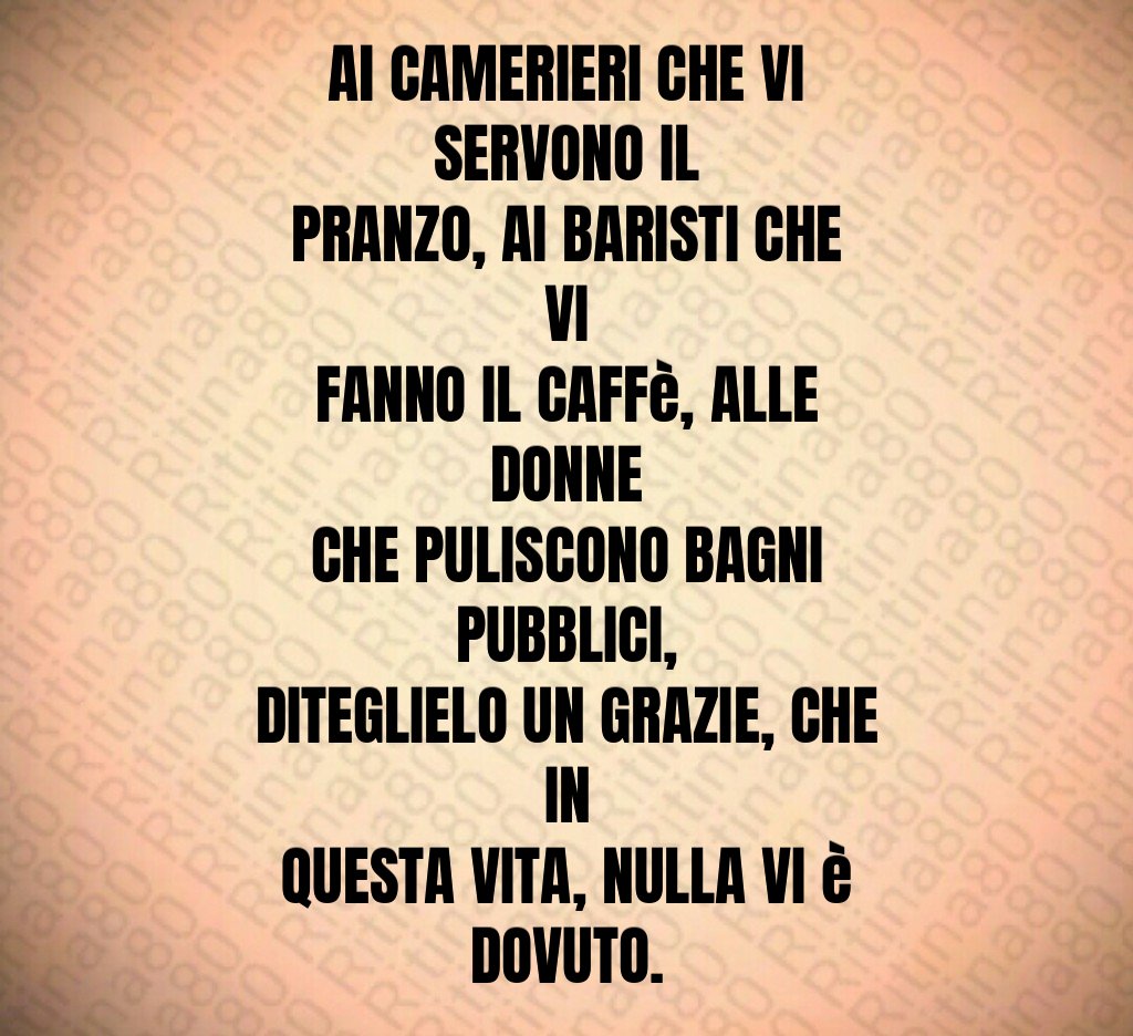Al CAMERIERI CHE VI SERVONO IL PRANZO, AI BARISTI CHE VI FANNO IL CAFFè, ALLE DONNE CHE PULISCONO BAGNI PUBBLICI, DITEGLIELO UN GRAZIE, CHE IN QUESTA VITA, NULLA VI è DOVUTO.