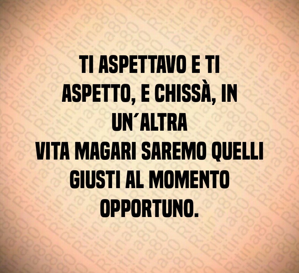 Ti aspettavo e ti aspetto, e chissà, in un´altra vita magari saremo quelli giusti al momento opportuno.