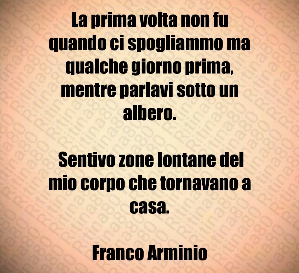 La prima volta non fu quando ci spogliammo ma qualche giorno prima, mentre parlavi sotto un albero. Sentivo zone lontane del mio corpo che tornavano a casa. Franco Arminio
