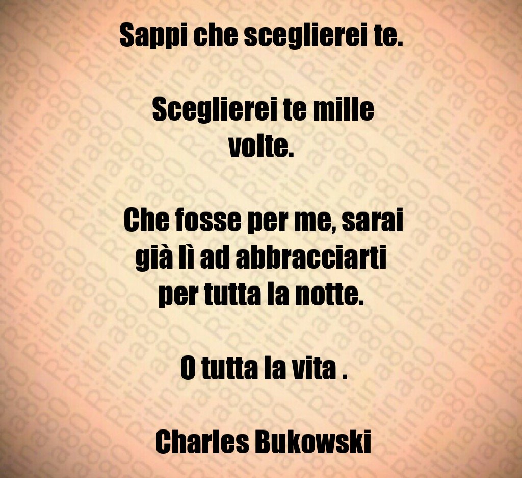 Sappi che sceglierei te. Sceglierei te mille volte. Che fosse per me, sarai già lì ad abbracciarti per tutta la notte. O tutta la vita . Charles Bukowski