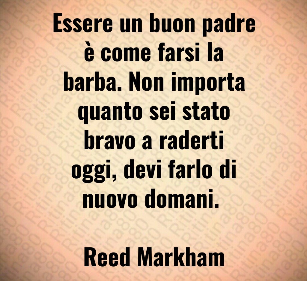 Essere un buon padre è come farsi la barba. Non importa quanto sei stato bravo a raderti oggi, devi farlo di nuovo domani. Reed Markham