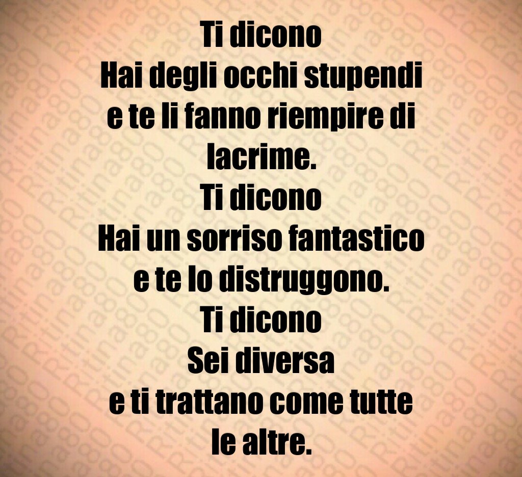 Ti dicono Hai degli occhi stupendi e te li fanno riempire di lacrime. Ti dicono Hai un sorriso fantastico e te lo distruggono. Ti dicono Sei diversa e ti trattano come tutte le altre. Ti dicono Hai degli occhi stupendi e te li fanno riempire di lacrime. Ti dicono Hai un sorriso fantastico e te lo distruggono. Ti dicono Sei diversa e ti trattano come tutte le altre.