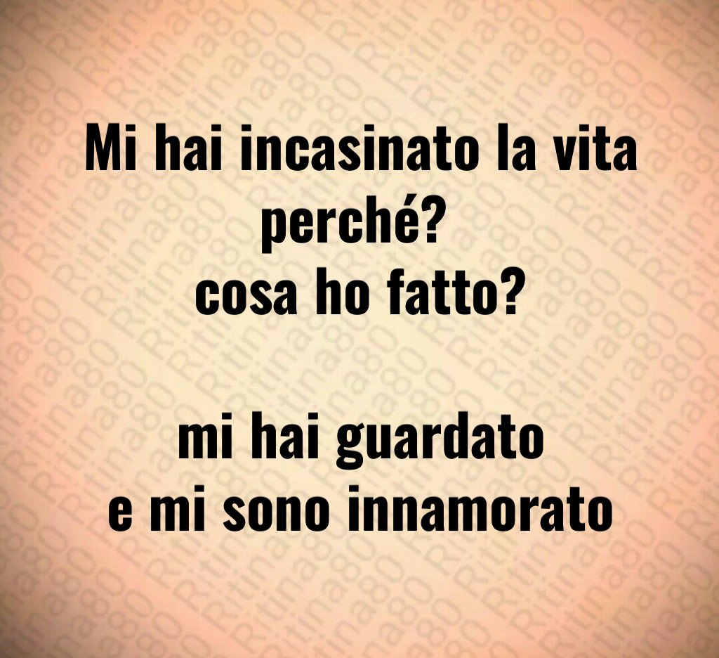 Mi hai incasinato la vita perché? cosa ho fatto? mi hai guardato e mi sono innamorato