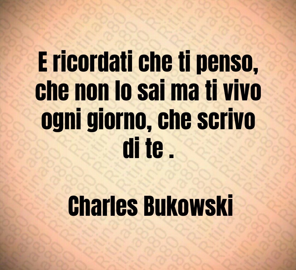 E ricordati che ti penso, che non lo sai ma ti vivo ogni giorno, che scrivo di te . Charles Bukowski