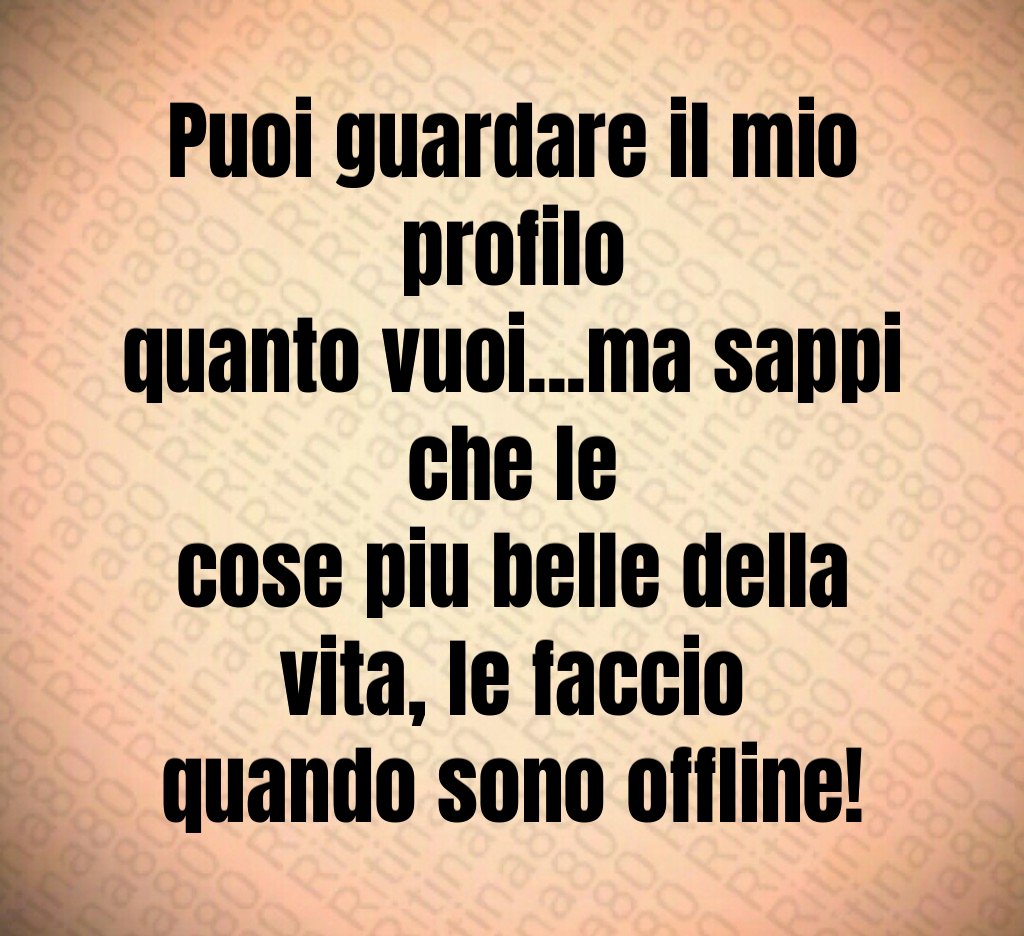 Puoi guardare il mio profilo quanto vuoi...ma sappi che le cose piu belle della vita, le faccio quando sono offline!