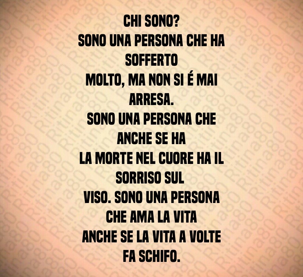 Chi sono? Sono una persona che ha sofferto molto, ma non si é mai arresa. Sono una persona che anche se ha la morte nel cuore ha il sorriso sul viso. Sono una persona che ama la vita anche se la vita a volte fa schifo. Chi sono? Sono una persona che ha sofferto molto, ma non si é mai arresa. Sono una persona che anche se ha la morte nel cuore ha il sorriso sul viso. Sono una persona che ama la vita anche se la vita a volte fa schifo.