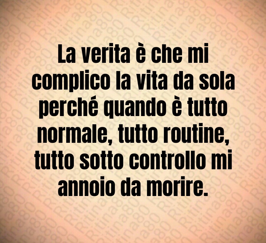 La verita è che mi complico la vita da sola perché quando è tutto normale, tutto routine, tutto sotto controllo mi annoio da morire.