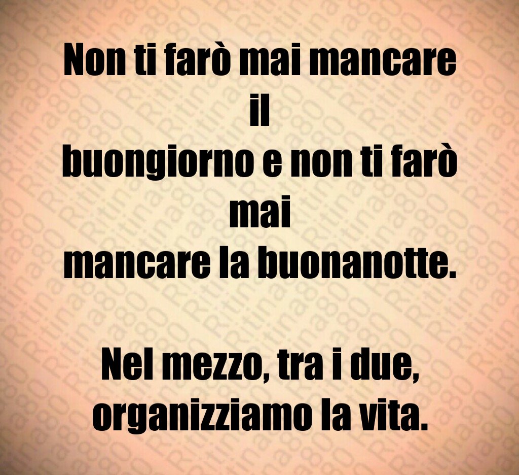 Non ti farò mai mancare il buongiorno e non ti farò mai mancare la buonanotte. Nel mezzo, tra i due, organizziamo la vita.