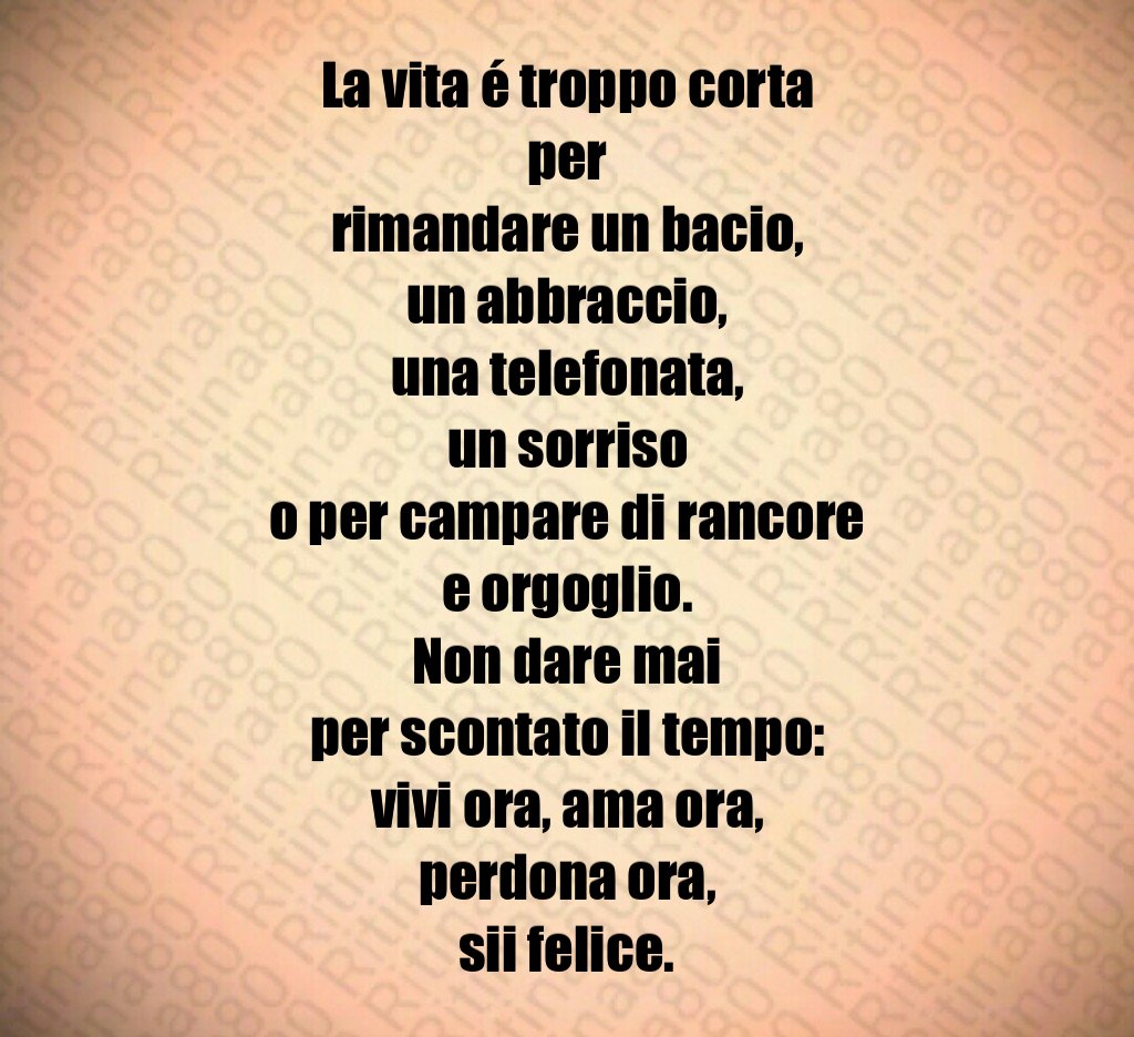 La vita é troppo corta per rimandare un bacio, un abbraccio, una telefonata, un sorriso o per campare di rancore e orgoglio. Non dare mai per scontato il tempo: vivi ora, ama ora, perdona ora, sii felice. La vita é troppo corta per rimandare un bacio, un abbraccio, una telefonata, un sorriso o per campare di rancore e orgoglio. Non dare mai per scontato il tempo: vivi ora, ama ora, perdona ora, sii felice.