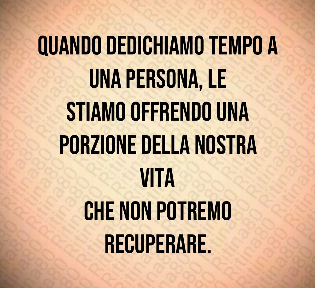 Quando dedichiamo tempo a una persona, le stiamo offrendo una porzione della nostra vita che non potremo recuperare.