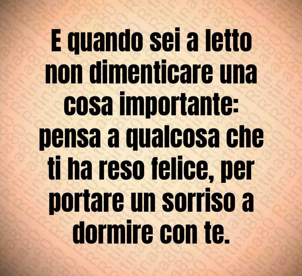 E quando sei a letto non dimenticare una cosa importante: pensa a qualcosa che ti ha reso felice, per portare un sorriso a dormire con te. E quando sei a letto non dimenticare una cosa importante: pensa a qualcosa che ti ha reso felice, per portare un sorriso a dormire con te.