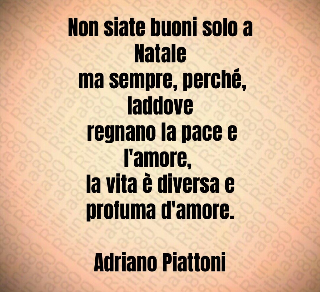 Non siate buoni solo a Natale ma sempre, perché, laddove regnano la pace e l'amore, la vita è diversa e profuma d'amore. Adriano Piattoni Non siate buoni solo a Natale ma sempre, perché, laddove regnano la pace e l'amore, la vita è diversa e profuma d'amore. Adriano Piattoni