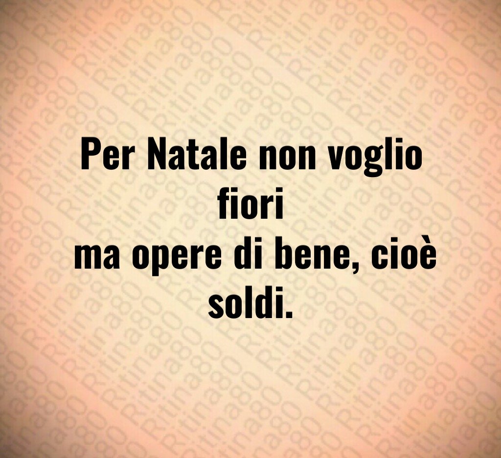 Per Natale non voglio fiori ma opere di bene, cioè soldi. Per Natale non voglio fiori ma opere di bene, cioè soldi.