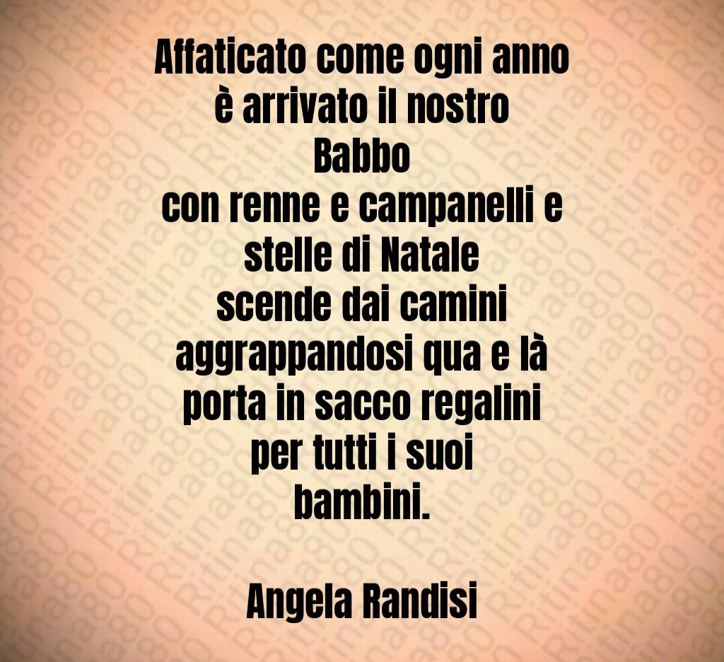 Affaticato come ogni anno è arrivato il nostro Babbo con renne e campanelli e stelle di Natale scende dai camini aggrappandosi qua e là porta in sacco regalini per tutti i suoi bambini. Angela Randisi Affaticato come ogni anno è arrivato il nostro Babbo con renne e campanelli e stelle di Natale scende dai camini aggrappandosi qua e là porta in sacco regalini per tutti i suoi bambini. Angela Randisi