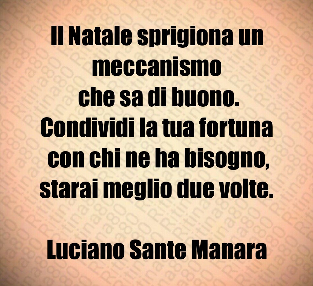 Il Natale sprigiona un meccanismo che sa di buono. Condividi la tua fortuna con chi ne ha bisogno, starai meglio due volte. Luciano Sante Manara Il Natale sprigiona un meccanismo che sa di buono. Condividi la tua fortuna con chi ne ha bisogno, starai meglio due volte. Luciano Sante Manara