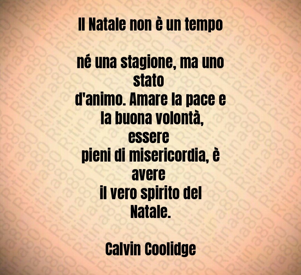 Il Natale non è un tempo né una stagione, ma uno stato d'animo. Amare la pace e la buona volontà, essere pieni di misericordia, è avere il vero spirito del Natale. Calvin Coolidge Il Natale non è un tempo né una stagione, ma uno stato d'animo. Amare la pace e la buona volontà, essere pieni di misericordia, è avere il vero spirito del Natale. Calvin Coolidge