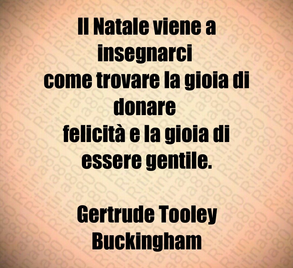 Il Natale viene a insegnarci come trovare la gioia di donare felicità e la gioia di essere gentile. Gertrude Tooley Buckingham Il Natale viene a insegnarci come trovare la gioia di donare felicità e la gioia di essere gentile. Gertrude Tooley Buckingham