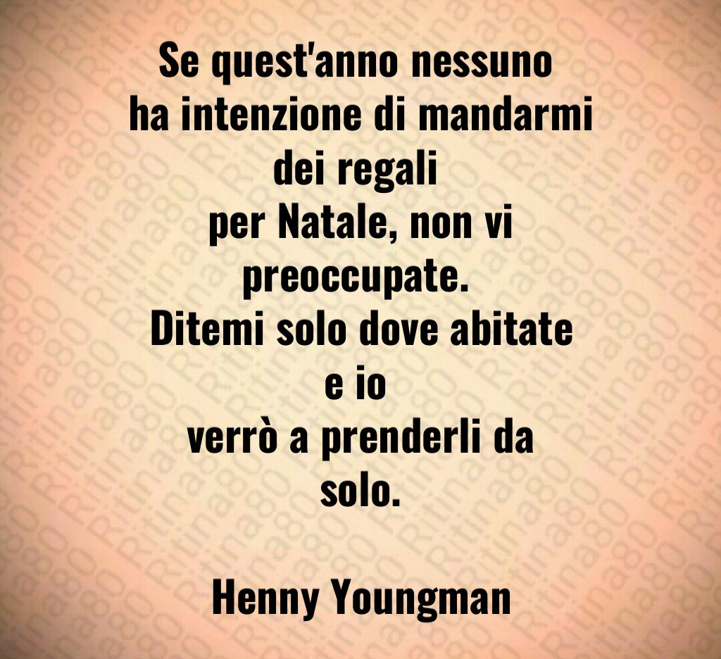 Se quest'anno nessuno ha intenzione di mandarmi dei regali per Natale, non vi preoccupate. Ditemi solo dove abitate e io verrò a prenderli da solo. Henny Youngman Se quest'anno nessuno ha intenzione di mandarmi dei regali per Natale, non vi preoccupate. Ditemi solo dove abitate e io verrò a prenderli da solo. Henny Youngman