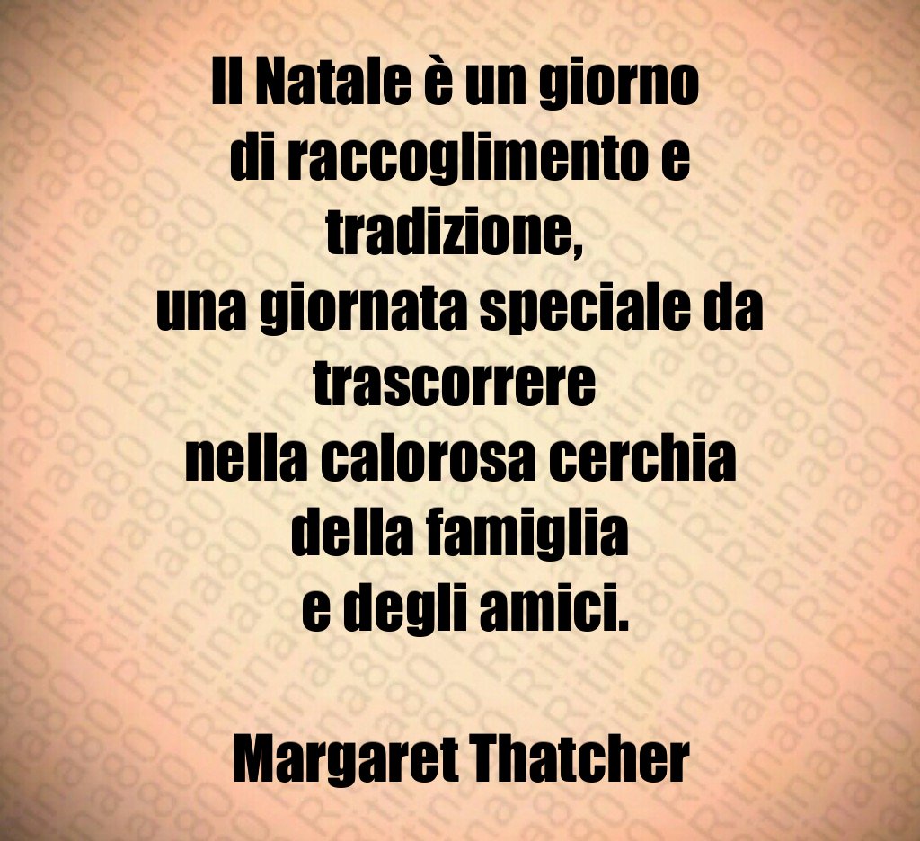 Il Natale è un giorno di raccoglimento e tradizione, una giornata speciale da trascorrere nella calorosa cerchia della famiglia e degli amici. Margaret Thatcher Il Natale è un giorno di raccoglimento e tradizione, una giornata speciale da trascorrere nella calorosa cerchia della famiglia e degli amici. Margaret Thatcher