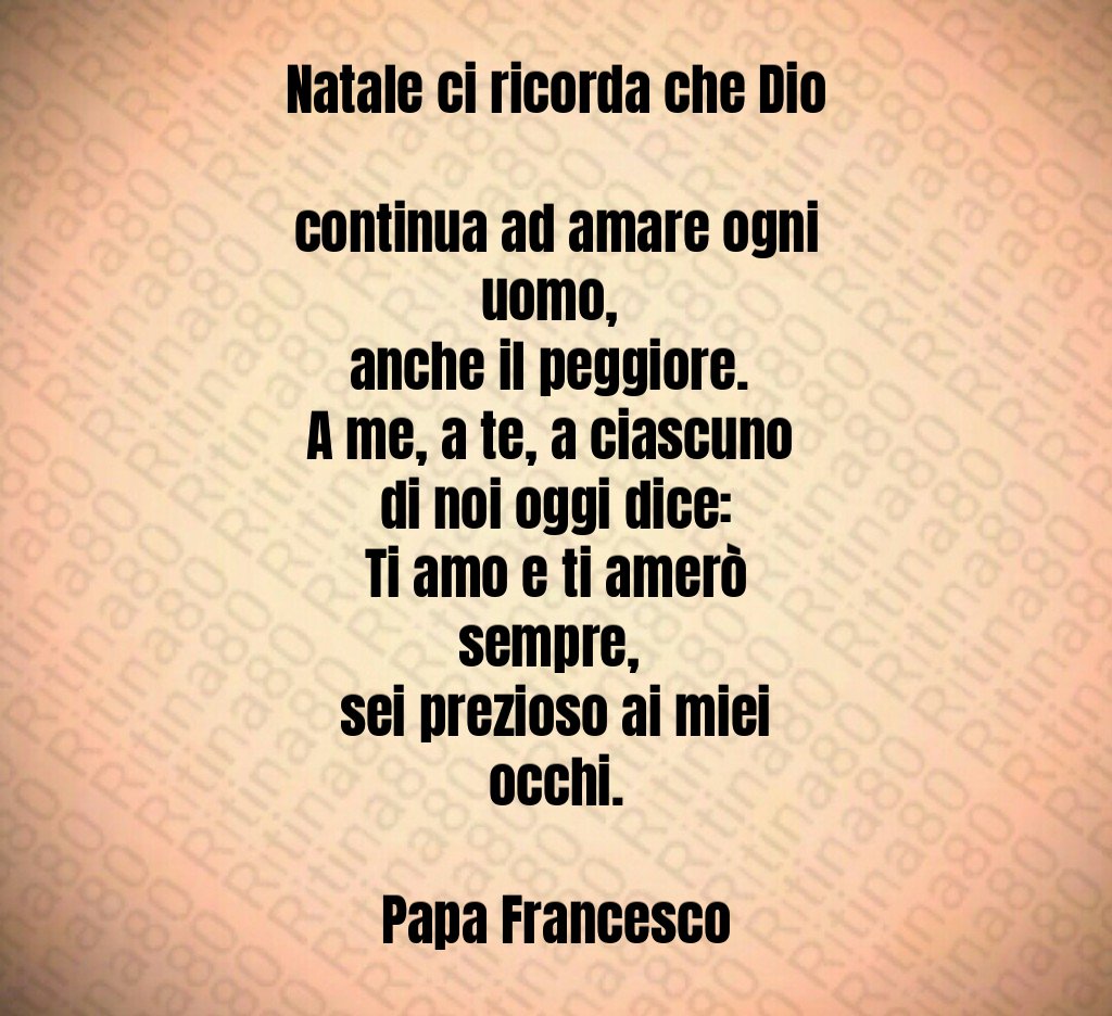 Natale ci ricorda che Dio continua ad amare ogni uomo, anche il peggiore. A me, a te, a ciascuno di noi oggi dice: Ti amo e ti amerò sempre, sei prezioso ai miei occhi. Papa Francesco Natale ci ricorda che Dio continua ad amare ogni uomo, anche il peggiore. A me, a te, a ciascuno di noi oggi dice: Ti amo e ti amerò sempre, sei prezioso ai miei occhi. Papa Francesco