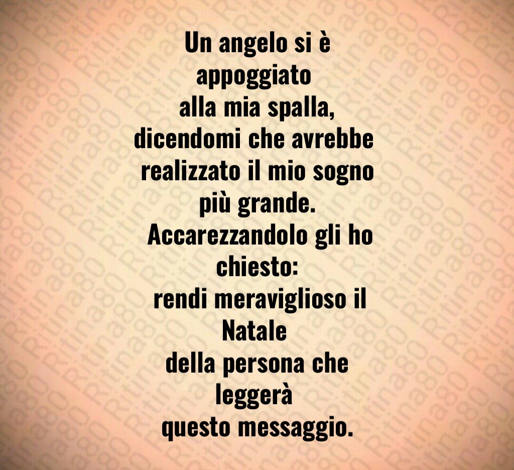 Un angelo si è appoggiato alla mia spalla, dicendomi che avrebbe realizzato il mio sogno più grande. Accarezzandolo gli ho chiesto: rendi meraviglioso il Natale della persona che leggerà questo messaggio. Un angelo si è appoggiato alla mia spalla, dicendomi che avrebbe realizzato il mio sogno più grande. Accarezzandolo gli ho chiesto: rendi meraviglioso il Natale della persona che leggerà questo messaggio.