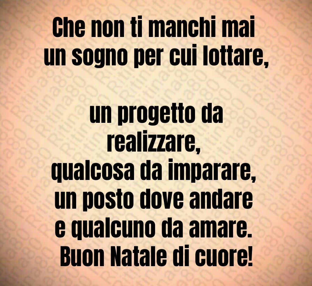 Che non ti manchi mai un sogno per cui lottare, un progetto da realizzare, qualcosa da imparare, un posto dove andare e qualcuno da amare. Buon Natale di cuore! Che non ti manchi mai un sogno per cui lottare, un progetto da realizzare, qualcosa da imparare, un posto dove andare e qualcuno da amare. Buon Natale di cuore!